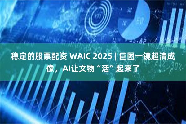 稳定的股票配资 WAIC 2025 | 巨图一镜超清成像，AI让文物“活”起来了