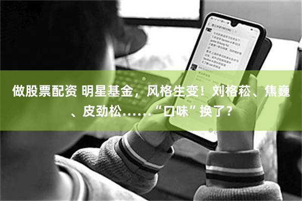 做股票配资 明星基金，风格生变！刘格菘、焦巍、皮劲松……“口味”换了？