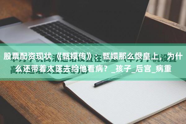 股票配资现状 《甄嬛传》：甄嬛那么恨皇上，为什么还带着太医去给他看病？_孩子_后宫_病重