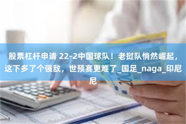 股票杠杆申请 22-2中国球队！老挝队悄然崛起，这下多了个强敌，世预赛更难了_国足_naga_印尼