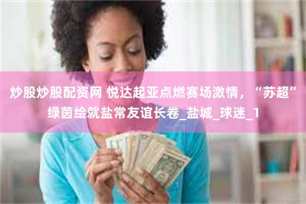 炒股炒股配资网 悦达起亚点燃赛场激情，“苏超”绿茵绘就盐常友谊长卷_盐城_球迷_1