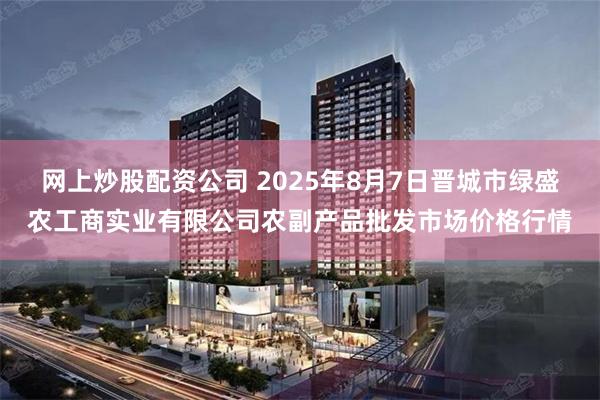 网上炒股配资公司 2025年8月7日晋城市绿盛农工商实业有限公司农副产品批发市场价格行情