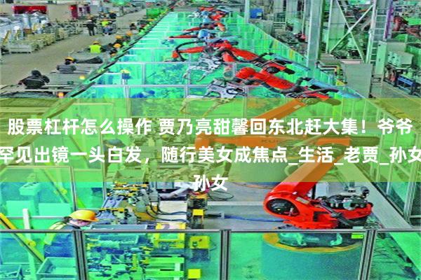 股票杠杆怎么操作 贾乃亮甜馨回东北赶大集！爷爷罕见出镜一头白发，随行美女成焦点_生活_老贾_孙女