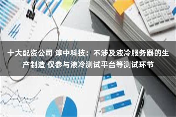 十大配资公司 淳中科技：不涉及液冷服务器的生产制造 仅参与液冷测试平台等测试环节