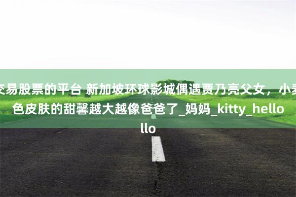 交易股票的平台 新加坡环球影城偶遇贾乃亮父女，小麦色皮肤的甜馨越大越像爸爸了_妈妈_kitty_hello