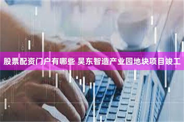 股票配资门户有哪些 吴东智造产业园地块项目竣工