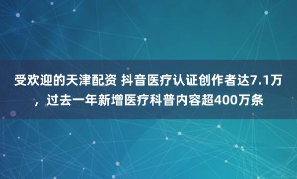 受欢迎的天津配资 抖音医疗认证创作者达7.1万，过去一年新增医疗科普内容超400万条