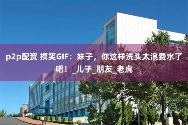 p2p配资 搞笑GIF：妹子，你这样洗头太浪费水了吧！_儿子_朋友_老虎
