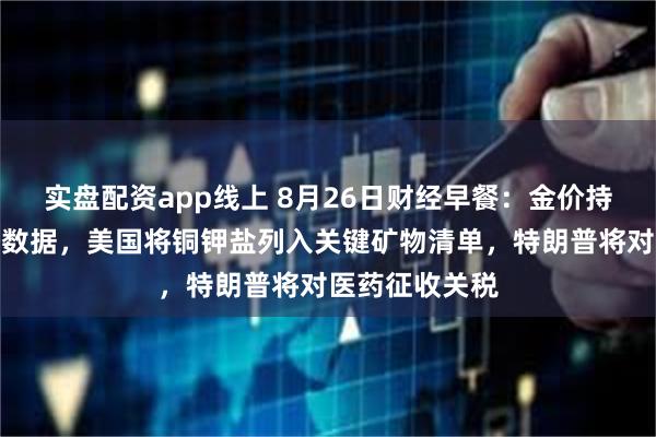 实盘配资app线上 8月26日财经早餐：金价持稳聚焦美经济数据，美国将铜钾盐列入关键矿物清单，特朗普将对医药征收关税