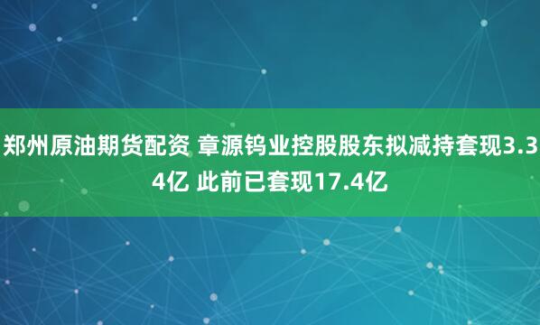 郑州原油期货配资 章源钨业控股股东拟减持套现3.34亿 此前已套现17.4亿