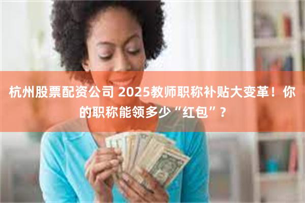 杭州股票配资公司 2025教师职称补贴大变革！你的职称能领多少“红包”？