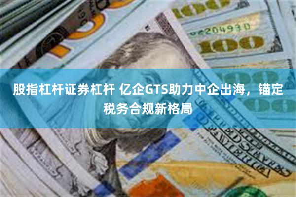 股指杠杆证券杠杆 亿企GTS助力中企出海,锚定税务合规新格局