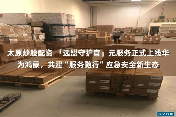 太原炒股配资 「远盟守护官」元服务正式上线华为鸿蒙,共建“服务随行”应急安全新生态