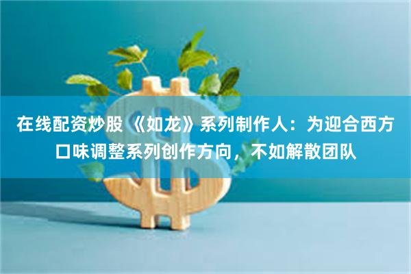 在线配资炒股 《如龙》系列制作人:为迎合西方口味调整系列创作方向,不如解散团队