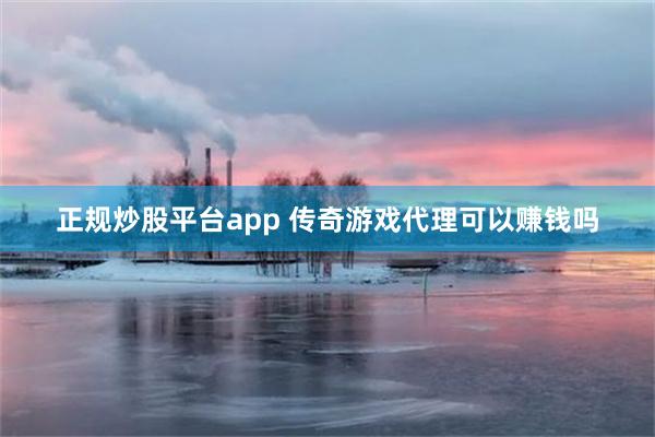 正规炒股平台app 传奇游戏代理可以赚钱吗