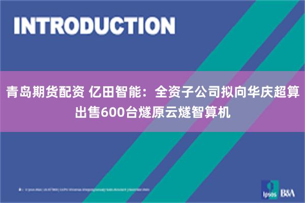 青岛期货配资 亿田智能:全资子公司拟向华庆超算出售600台燧原云燧智算机