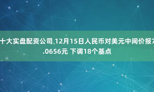 十大实盘配资公司 12月15日人民币对美元中间价报7.0656元 下调18个基点