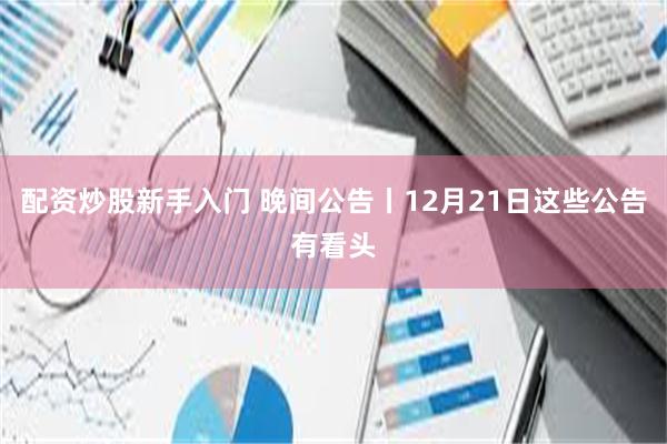 配资炒股新手入门 晚间公告丨12月21日这些公告有看头