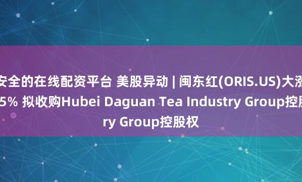 安全的在线配资平台 美股异动 | 闽东红(ORIS.US)大涨逾25% 拟收购Hubei Daguan Tea Industry Group控股权